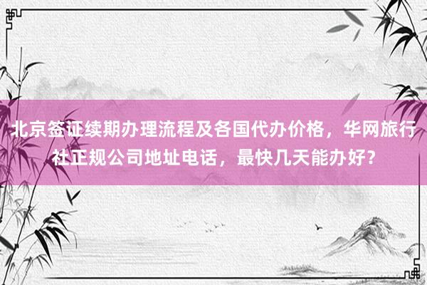 北京签证续期办理流程及各国代办价格，华网旅行社正规公司地址电话，最快几天能办好？