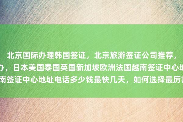 北京国际办理韩国签证，北京旅游签证公司推荐，华网天下旅行社正规代办，日本美国泰国英国新加坡欧洲法国越南签证中心地址电话多少钱最快几天，如何选择最厉害的代办机构？
