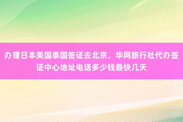 办理日本美国泰国签证去北京，华网旅行社代办签证中心地址电话多少钱最快几天