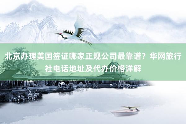 北京办理美国签证哪家正规公司最靠谱？华网旅行社电话地址及代办价格详解