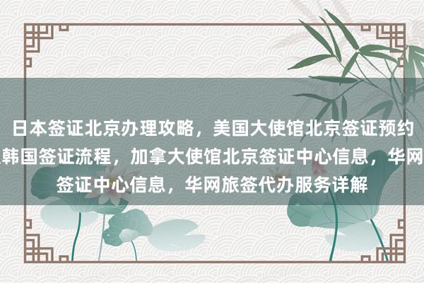 日本签证北京办理攻略，美国大使馆北京签证预约全知道，北京办理韩国签证流程，加拿大使馆北京签证中心信息，华网旅签代办服务详解