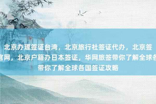 北京办理签证台湾，北京旅行社签证代办，北京签证办理中心官网，北京户籍办日本签证，华网旅签带你了解全球各国签证攻略