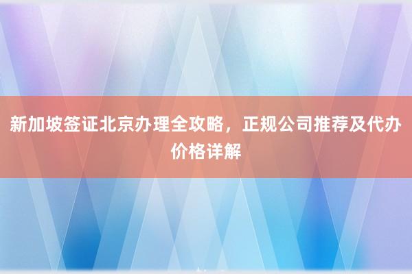 新加坡签证北京办理全攻略，正规公司推荐及代办价格详解