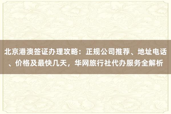 北京港澳签证办理攻略：正规公司推荐、地址电话、价格及最快几天，华网旅行社代办服务全解析