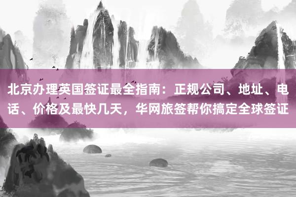 北京办理英国签证最全指南：正规公司、地址、电话、价格及最快几天，华网旅签帮你搞定全球签证