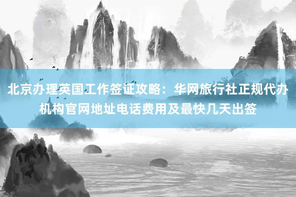 北京办理英国工作签证攻略：华网旅行社正规代办机构官网地址电话费用及最快几天出签
