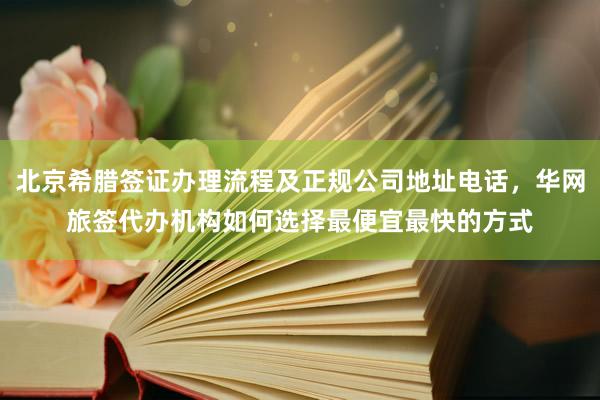 北京希腊签证办理流程及正规公司地址电话，华网旅签代办机构如何选择最便宜最快的方式