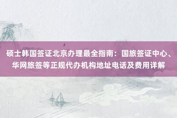 硕士韩国签证北京办理最全指南：国旅签证中心、华网旅签等正规代办机构地址电话及费用详解