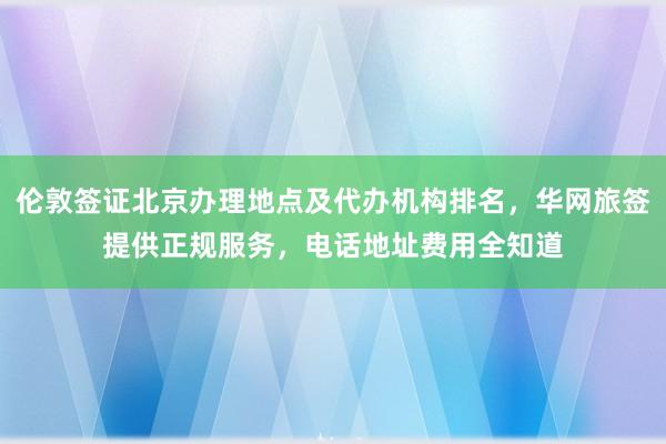 伦敦签证北京办理地点及代办机构排名，华网旅签提供正规服务，电话地址费用全知道