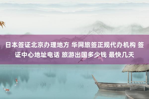 日本签证北京办理地方 华网旅签正规代办机构 签证中心地址电话 旅游出国多少钱 最快几天