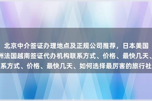北京中介签证办理地点及正规公司推荐，日本美国泰国英国韩国新加坡欧洲法国越南签证代办机构联系方式、价格、最快几天、如何选择最厉害的旅行社