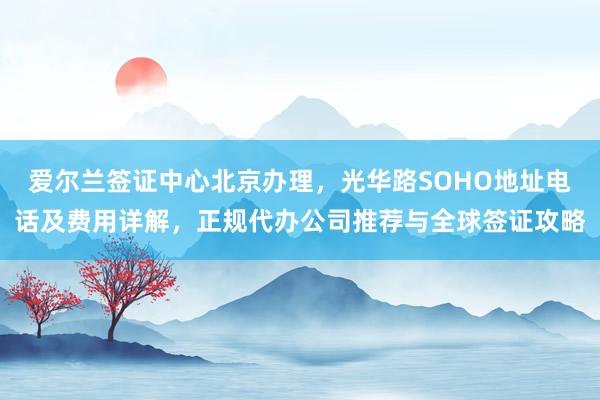 爱尔兰签证中心北京办理，光华路SOHO地址电话及费用详解，正规代办公司推荐与全球签证攻略