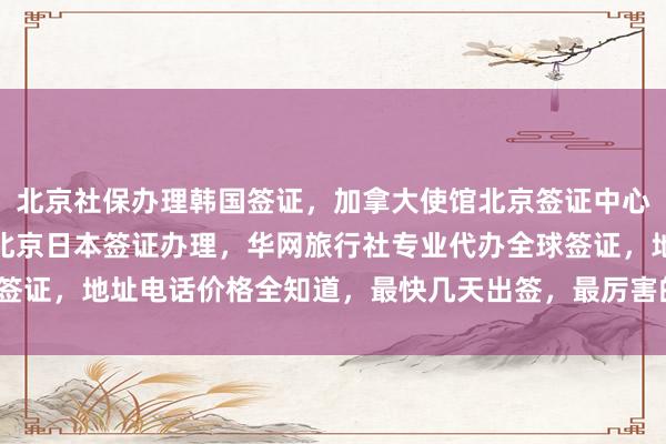 北京社保办理韩国签证，加拿大使馆北京签证中心，北京旅游签证代办，北京日本签证办理，华网旅行社专业代办全球签证，地址电话价格全知道，最快几天出签，最厉害的代办机构在哪里？