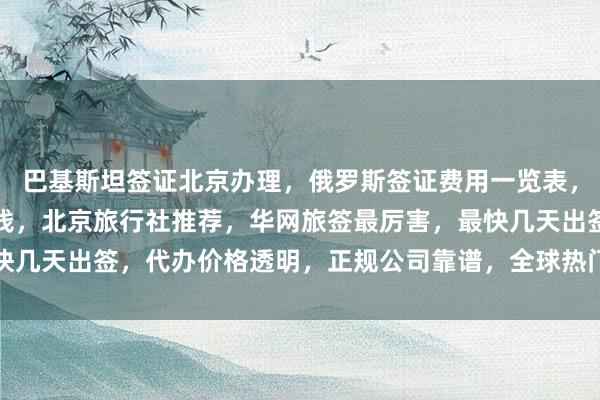 巴基斯坦签证北京办理，俄罗斯签证费用一览表，出国办理签证需要多少钱，北京旅行社推荐，华网旅签最厉害，最快几天出签，代办价格透明，正规公司靠谱，全球热门国家签证全搞定