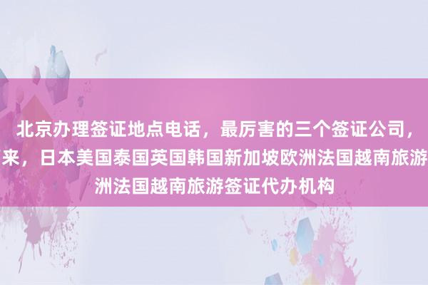 北京办理签证地点电话，最厉害的三个签证公司，最快几天办下来，日本美国泰国英国韩国新加坡欧洲法国越南旅游签证代办机构