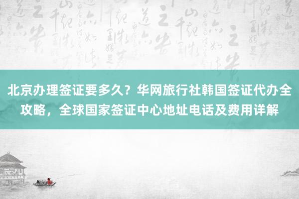 北京办理签证要多久？华网旅行社韩国签证代办全攻略，全球国家签证中心地址电话及费用详解