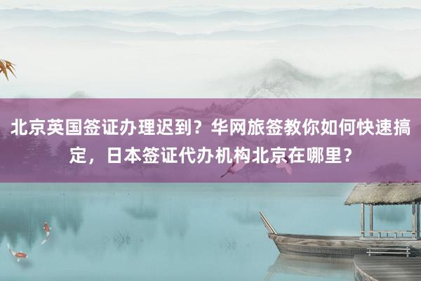 北京英国签证办理迟到？华网旅签教你如何快速搞定，日本签证代办机构北京在哪里？