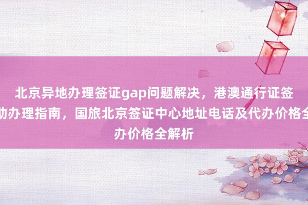 北京异地办理签证gap问题解决，港澳通行证签注自助办理指南，国旅北京签证中心地址电话及代办价格全解析
