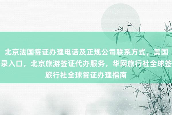北京法国签证办理电话及正规公司联系方式，美国签证官网登录入口，北京旅游签证代办服务，华网旅行社全球签证办理指南