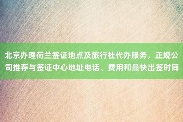 北京办理荷兰签证地点及旅行社代办服务，正规公司推荐与签证中心地址电话、费用和最快出签时间