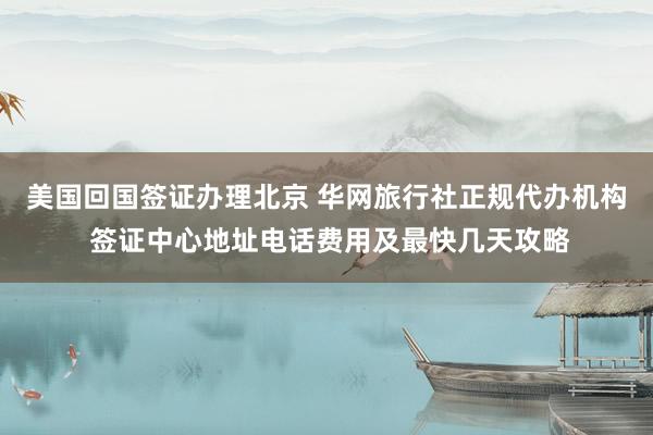 美国回国签证办理北京 华网旅行社正规代办机构 签证中心地址电话费用及最快几天攻略