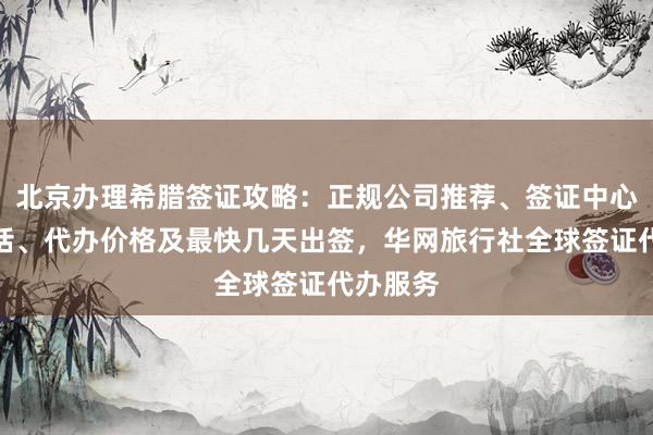 北京办理希腊签证攻略：正规公司推荐、签证中心地址电话、代办价格及最快几天出签，华网旅行社全球签证代办服务