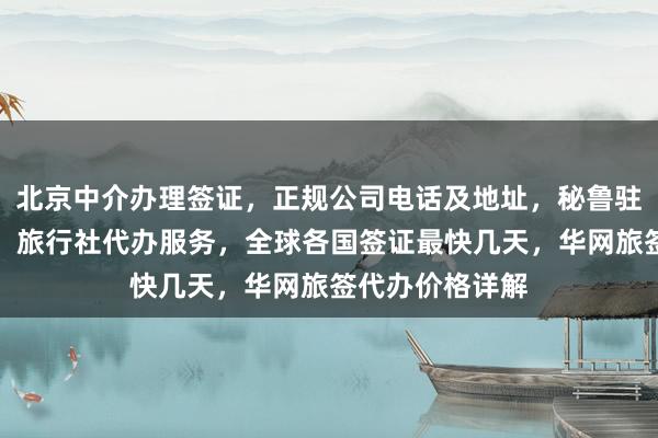 北京中介办理签证，正规公司电话及地址，秘鲁驻京签证处官网，旅行社代办服务，全球各国签证最快几天，华网旅签代办价格详解