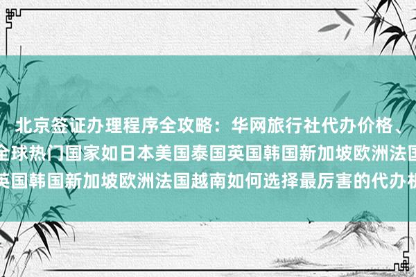 北京签证办理程序全攻略：华网旅行社代办价格、最快几天、地址电话及全球热门国家如日本美国泰国英国韩国新加坡欧洲法国越南如何选择最厉害的代办机构