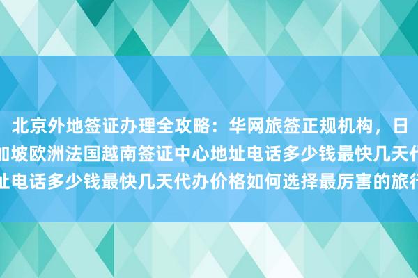 北京外地签证办理全攻略：华网旅签正规机构，日本美国泰国英国韩国新加坡欧洲法国越南签证中心地址电话多少钱最快几天代办价格如何选择最厉害的旅行社