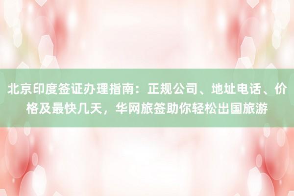 北京印度签证办理指南：正规公司、地址电话、价格及最快几天，华网旅签助你轻松出国旅游