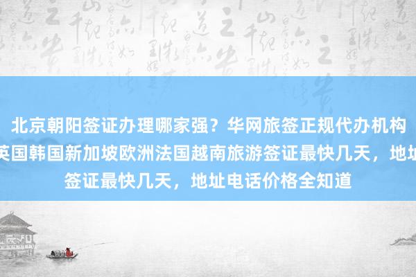 北京朝阳签证办理哪家强？华网旅签正规代办机构，日本美国泰国英国韩国新加坡欧洲法国越南旅游签证最快几天，地址电话价格全知道