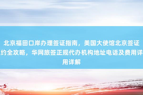 北京福田口岸办理签证指南，美国大使馆北京签证预约全攻略，华网旅签正规代办机构地址电话及费用详解
