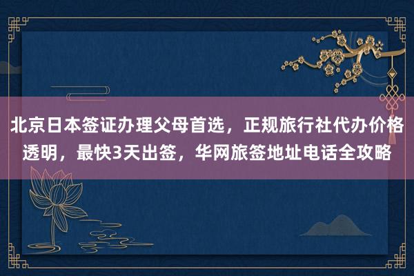 北京日本签证办理父母首选，正规旅行社代办价格透明，最快3天出签，华网旅签地址电话全攻略