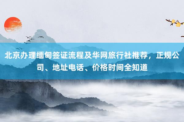 北京办理缅甸签证流程及华网旅行社推荐，正规公司、地址电话、价格时间全知道