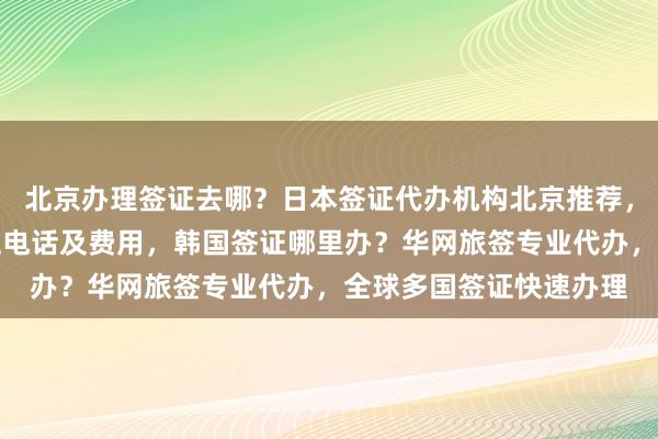 北京办理签证去哪？日本签证代办机构北京推荐，北京英国签证中心地址电话及费用，韩国签证哪里办？华网旅签专业代办，全球多国签证快速办理
