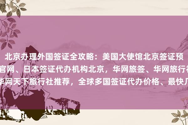 北京办理外国签证全攻略：美国大使馆北京签证预约、vfs签证中心中文官网、日本签证代办机构北京，华网旅签、华网旅行社、华网天下旅行社推荐，全球多国签证代办价格、最快几天、如何选择最厉害的代办公司