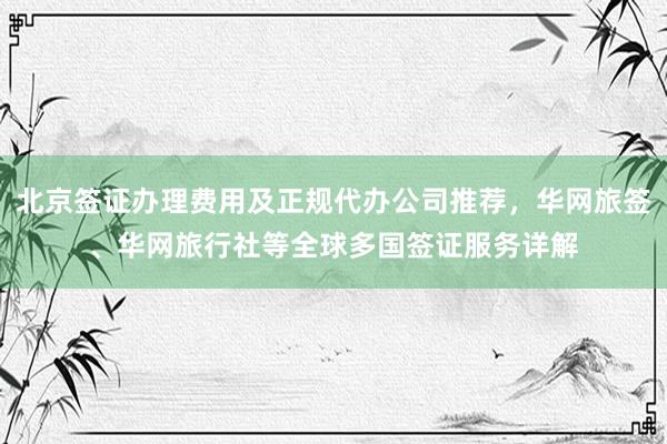 北京签证办理费用及正规代办公司推荐，华网旅签、华网旅行社等全球多国签证服务详解