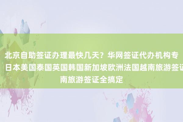 北京自助签证办理最快几天？华网签证代办机构专业正规，日本美国泰国英国韩国新加坡欧洲法国越南旅游签证全搞定