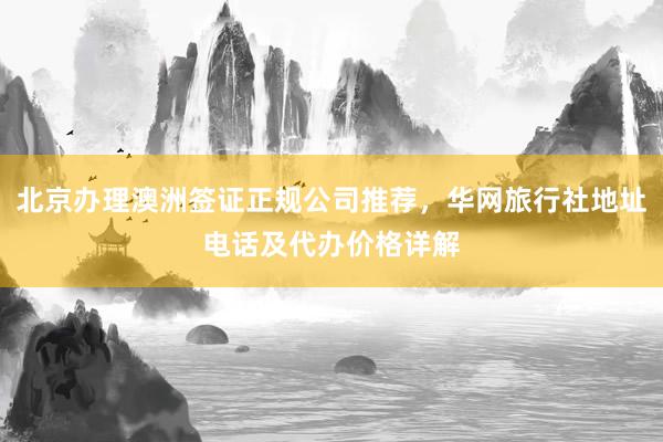 北京办理澳洲签证正规公司推荐，华网旅行社地址电话及代办价格详解