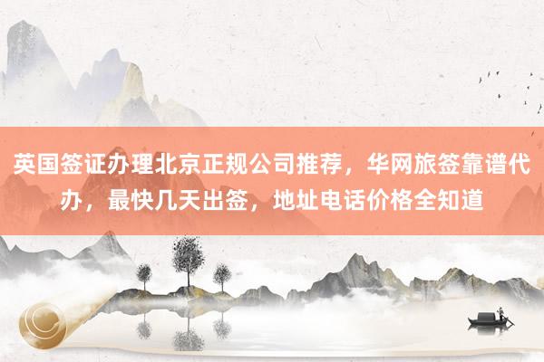 英国签证办理北京正规公司推荐，华网旅签靠谱代办，最快几天出签，地址电话价格全知道