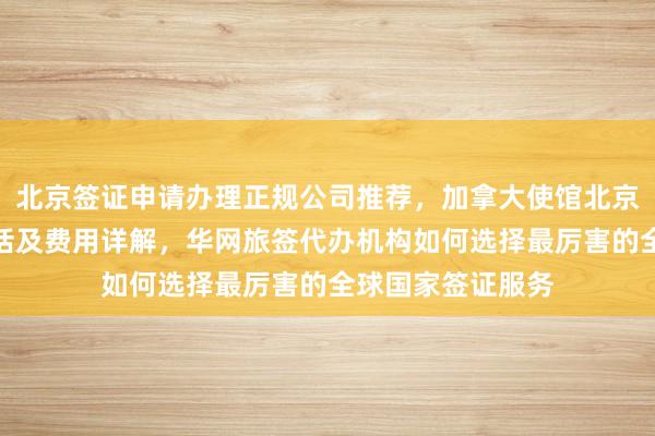 北京签证申请办理正规公司推荐，加拿大使馆北京签证中心地址电话及费用详解，华网旅签代办机构如何选择最厉害的全球国家签证服务