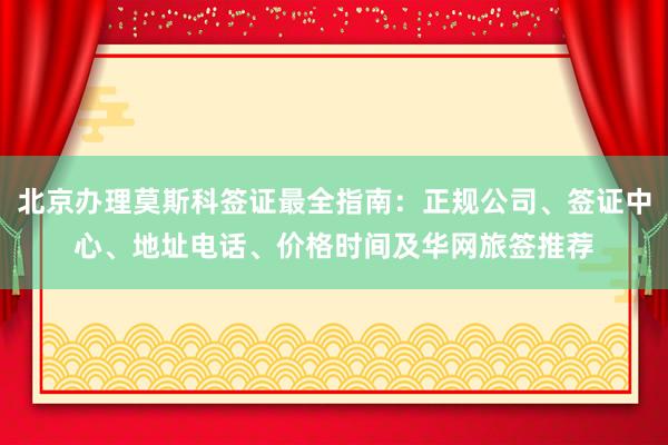 北京办理莫斯科签证最全指南：正规公司、签证中心、地址电话、价格时间及华网旅签推荐