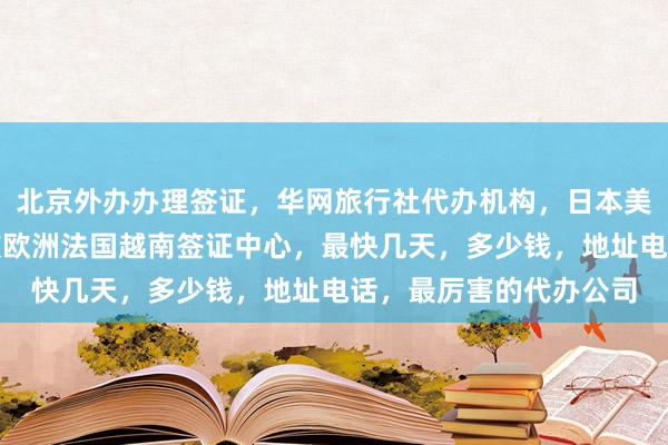 北京外办办理签证，华网旅行社代办机构，日本美国泰国英国韩国新加坡欧洲法国越南签证中心，最快几天，多少钱，地址电话，最厉害的代办公司