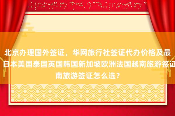 北京办理国外签证，华网旅行社签证代办价格及最快几天，日本美国泰国英国韩国新加坡欧洲法国越南旅游签证怎么选？